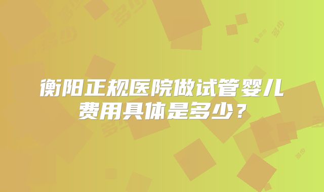 衡阳正规医院做试管婴儿费用具体是多少？