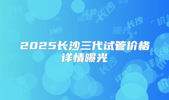 2025长沙三代试管价格详情曝光