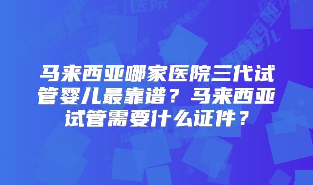 马来西亚哪家医院三代试管婴儿最靠谱？马来西亚试管需要什么证件？