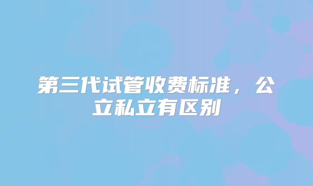 第三代试管收费标准,公立私立有区别