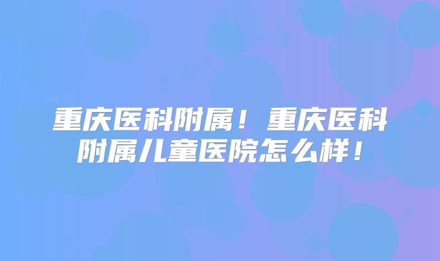重庆医科附属！重庆医科附属儿童医院怎么样！