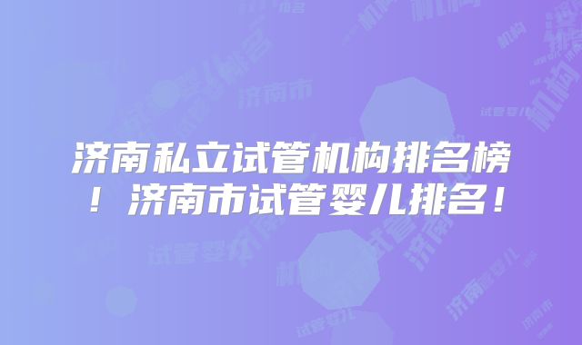 济南私立试管机构排名榜！济南市试管婴儿排名！