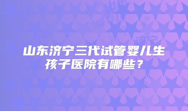 山东济宁三代试管婴儿生孩子医院有哪些?