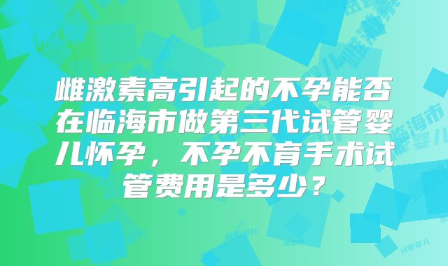 雌激素高引起的不孕能否在临海市做第三代试管婴儿怀孕,不孕不育手术试管费用是多少?
