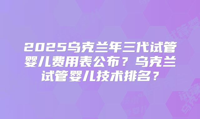 2025乌克兰年三代试管婴儿费用表公布？乌克兰试管婴儿技术排名？