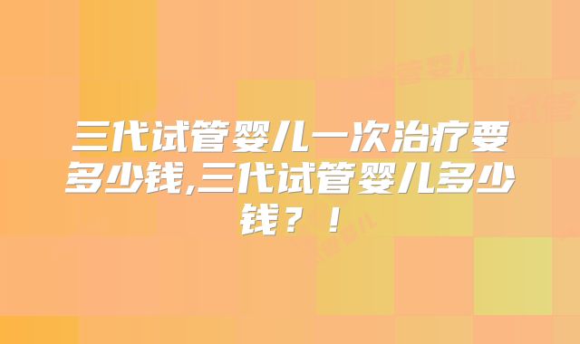 三代试管婴儿一次治疗要多少钱,三代试管婴儿多少钱？！