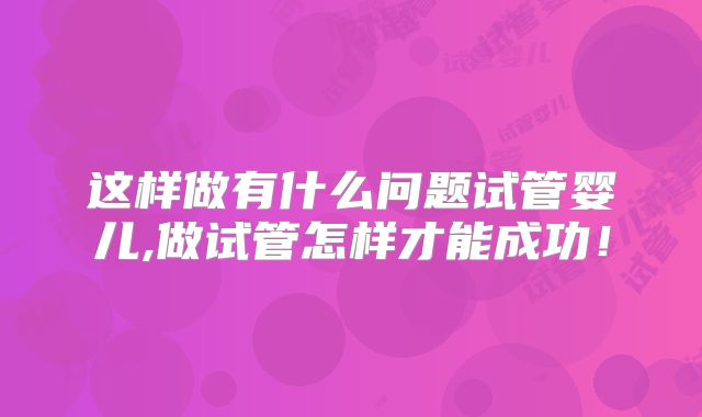 这样做有什么问题试管婴儿,做试管怎样才能成功!