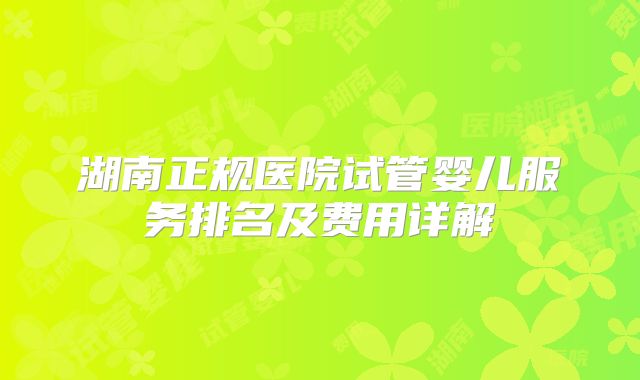 湖南正规医院试管婴儿服务排名及费用详解
