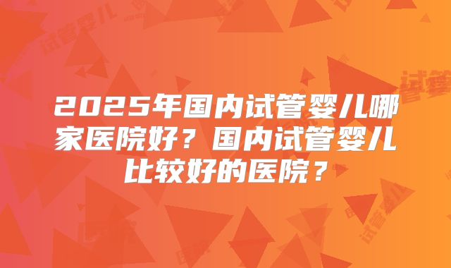 2025年国内试管婴儿哪家医院好？国内试管婴儿比较好的医院？