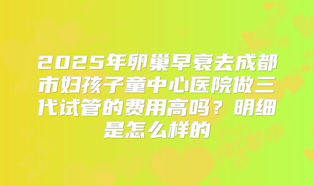 2025年卵巢早衰去成都市妇孩子童中心医院做三代试管的费用高吗？明细是怎么样的