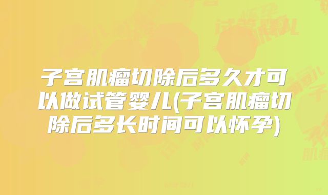 子宫肌瘤切除后多久才可以做试管婴儿(子宫肌瘤切除后多长时间可以怀孕)