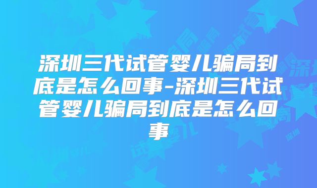深圳三代试管婴儿骗局到底是怎么回事-深圳三代试管婴儿骗局到底是怎么回事