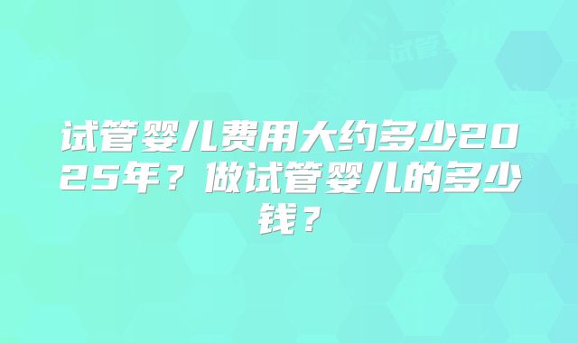 试管婴儿费用大约多少2025年？做试管婴儿的多少钱？