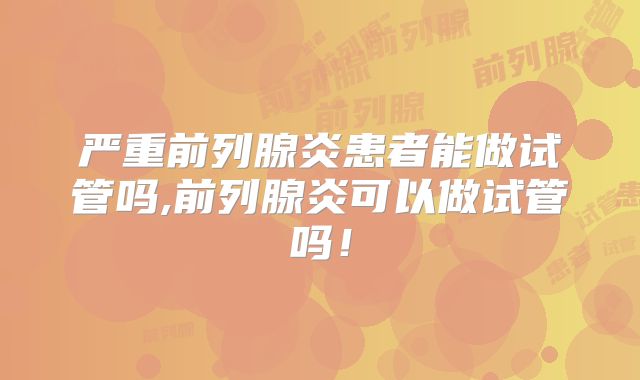 严重前列腺炎患者能做试管吗,前列腺炎可以做试管吗!