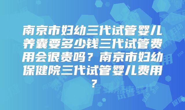 南京市妇幼三代试管婴儿养囊要多少钱三代试管费用会很贵吗？南京市妇幼保健院三代试管婴儿费用？