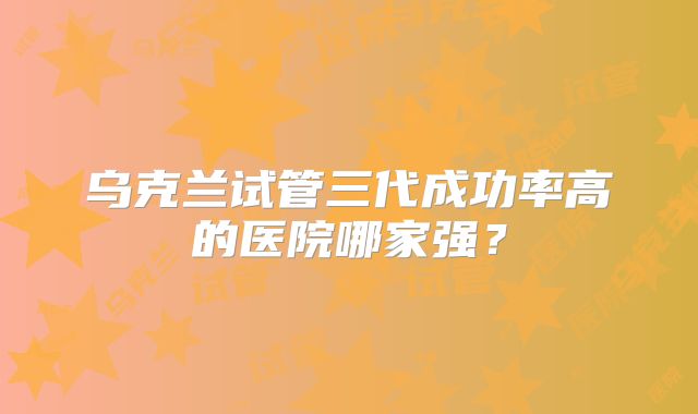 乌克兰试管三代成功率高的医院哪家强？
