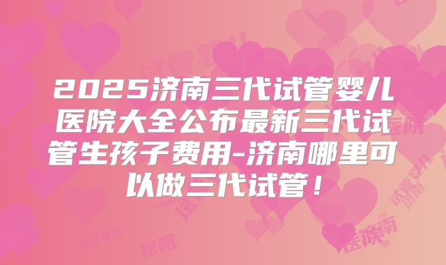 2025济南三代试管婴儿医院大全公布最新三代试管生孩子费用-济南哪里可以做三代试管！