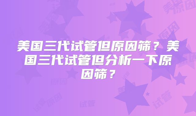 美国三代试管但原因筛?美国三代试管但分析一下原因筛?