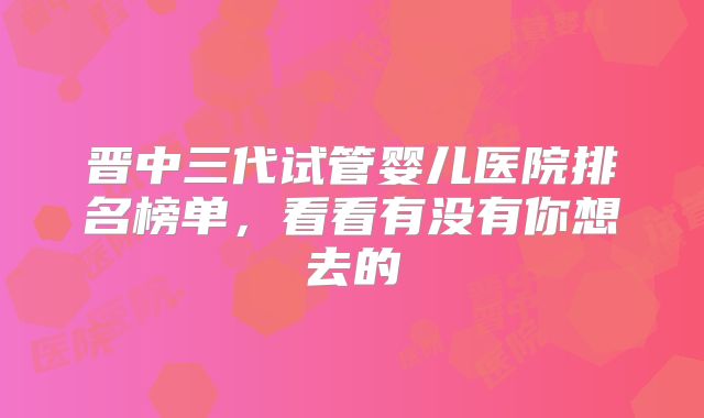 晋中三代试管婴儿医院排名榜单，看看有没有你想去的