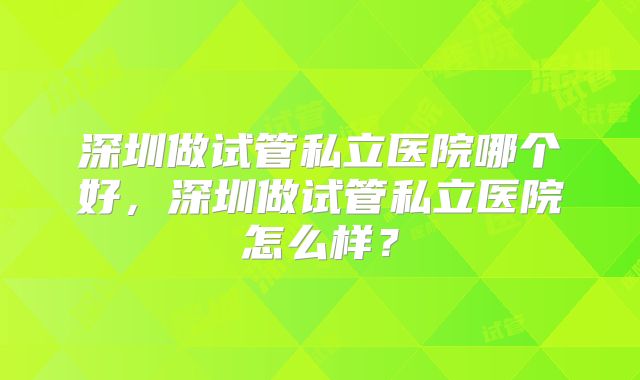深圳做试管私立医院哪个好,深圳做试管私立医院怎么样?