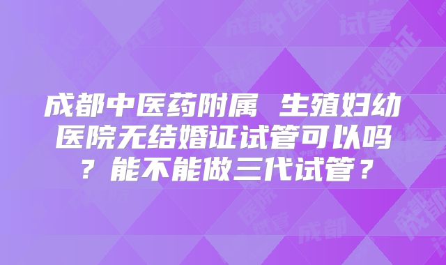成都中医药附属 生殖妇幼医院无结婚证试管可以吗？能不能做三代试管？
