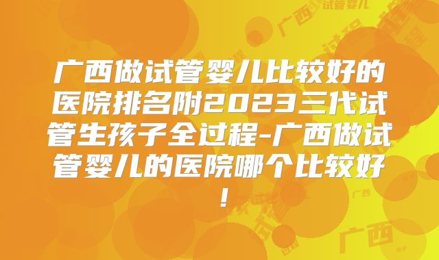 广西做试管婴儿比较好的医院排名附2023三代试管生孩子全过程-广西做试管婴儿的医院哪个比较好！
