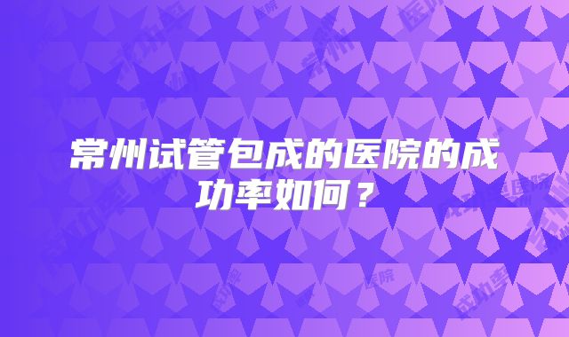 常州试管包成的医院的成功率如何？