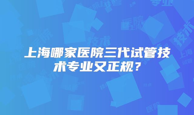 上海哪家医院三代试管技术专业又正规？