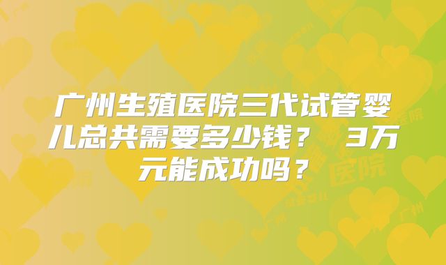 广州生殖医院三代试管婴儿总共需要多少钱？ 3万元能成功吗？