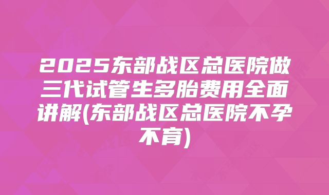 2025东部战区总医院做三代试管生多胎费用全面讲解(东部战区总医院不孕不育)