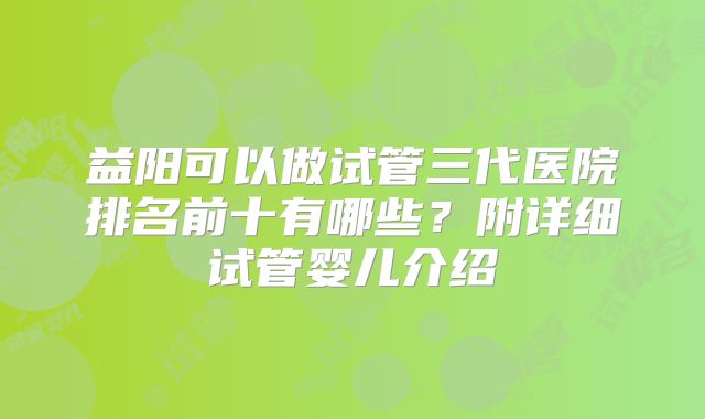 益阳可以做试管三代医院排名前十有哪些?附详细试管婴儿介绍