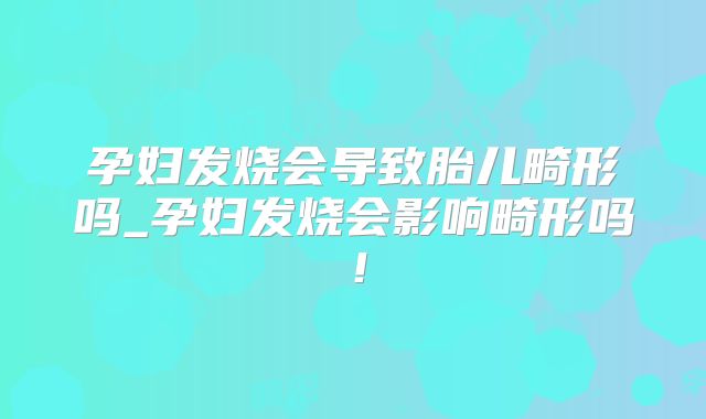 孕妇发烧会导致胎儿畸形吗_孕妇发烧会影响畸形吗！