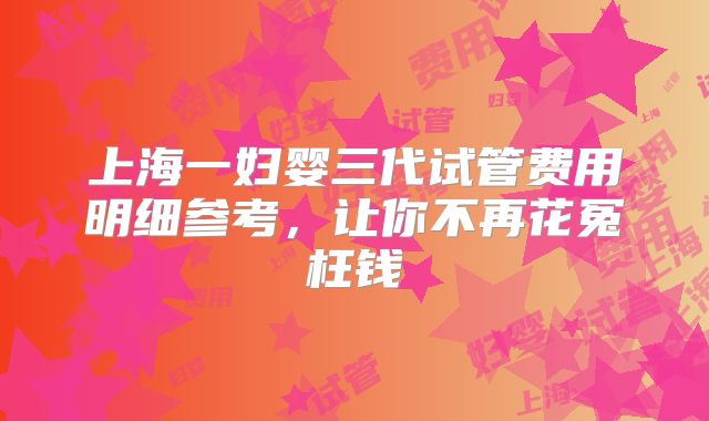 上海一妇婴三代试管费用明细参考，让你不再花冤枉钱