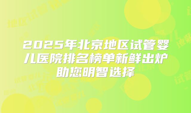 2025年北京地区试管婴儿医院排名榜单新鲜出炉助您明智选择