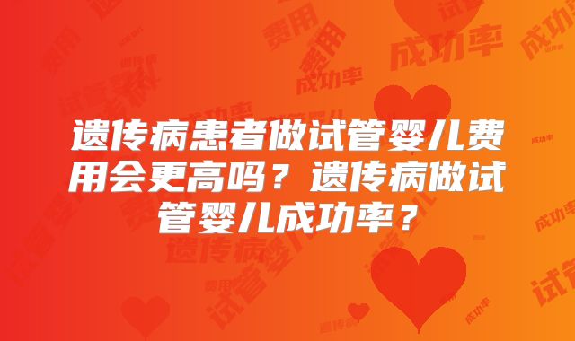 遗传病患者做试管婴儿费用会更高吗？遗传病做试管婴儿成功率？