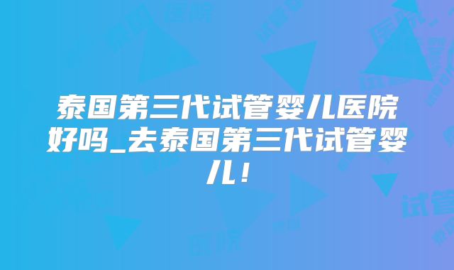 泰国第三代试管婴儿医院好吗_去泰国第三代试管婴儿!