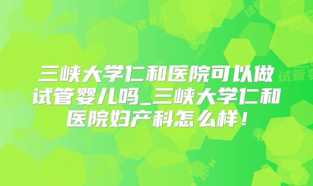 三峡大学仁和医院可以做试管婴儿吗_三峡大学仁和医院妇产科怎么样！