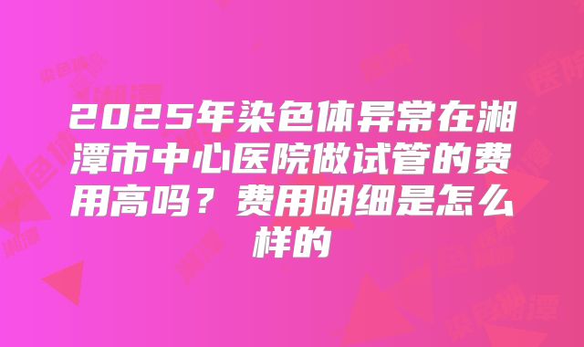 2025年染色体异常在湘潭市中心医院做试管的费用高吗?费用明细是怎么样的