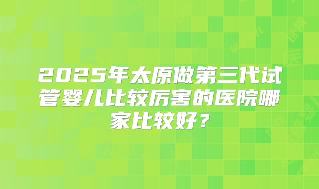 2025年太原做第三代试管婴儿比较厉害的医院哪家比较好？
