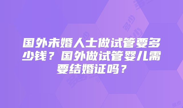 国外未婚人士做试管要多少钱？国外做试管婴儿需要结婚证吗？