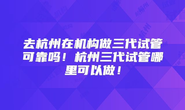 去杭州在机构做三代试管可靠吗！杭州三代试管哪里可以做！