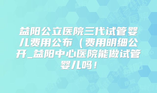 益阳公立医院三代试管婴儿费用公布（费用明细公开_益阳中心医院能做试管婴儿吗！