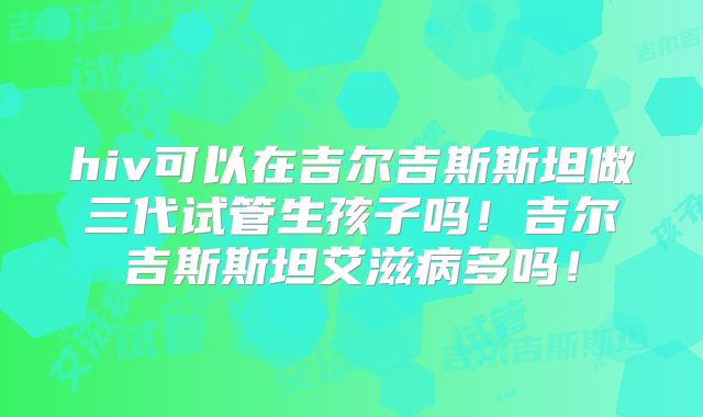 hiv可以在吉尔吉斯斯坦做三代试管生孩子吗!吉尔吉斯斯坦艾滋病多吗!