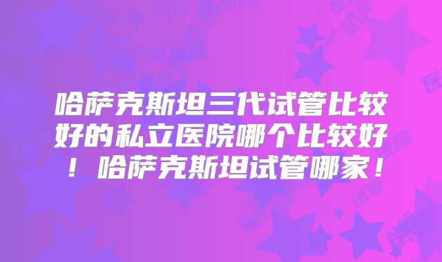 哈萨克斯坦三代试管比较好的私立医院哪个比较好!哈萨克斯坦试管哪家!