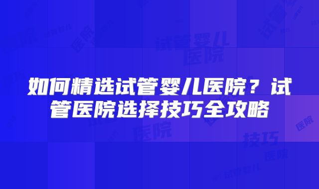 如何精选试管婴儿医院?试管医院选择技巧全攻略