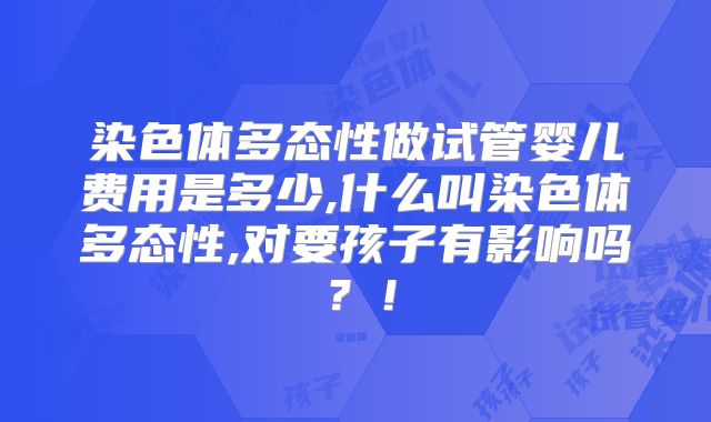 染色体多态性做试管婴儿费用是多少,什么叫染色体多态性,对要孩子有影响吗？！