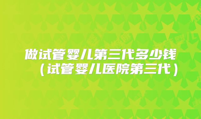 做试管婴儿第三代多少钱（试管婴儿医院第三代）