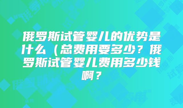 俄罗斯试管婴儿的优势是什么(总费用要多少?俄罗斯试管婴儿费用多少钱啊?