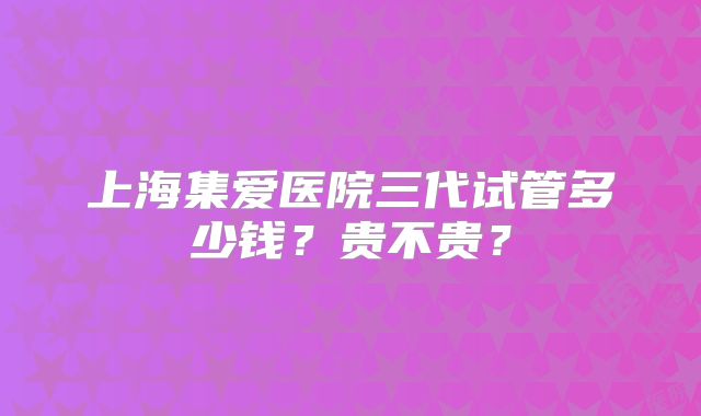 上海集爱医院三代试管多少钱?贵不贵?