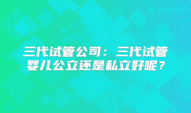 三代试管公司：三代试管婴儿公立还是私立好呢？